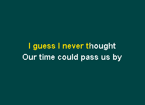 I guess I never thought

Our time could pass us by