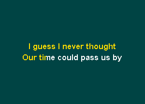 I guess I never thought

Our time could pass us by