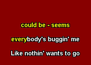 could be - seems

everybody's buggin' me

Like nothin' wants to go