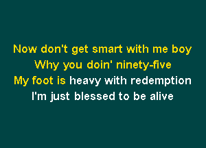 Now don't get smart with me boy
Why you doin' ninety-fwe

My foot is heavy with redemption
I'm just blessed to be alive