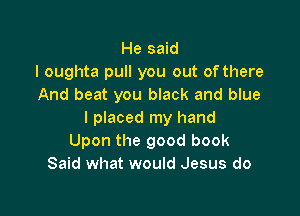 He said
I oughta pull you out of there
And beat you black and blue

I placed my hand
Upon the good book
Said what would Jesus do