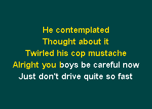 He contemplated
Thought about it
Twirled his cop mustache

Alright you boys be careful now
Just don't drive quite so fast