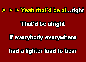 Yeah that'd be al...right
That'd be alright
If everybody everywhere

had a lighter load to bear