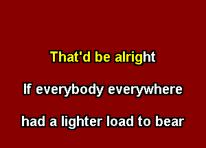 That'd be alright

If everybody everywhere

had a lighter load to bear