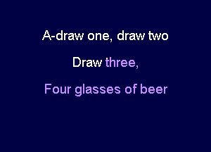 A-draw one, draw two

Draw three,

Four glasses of beer