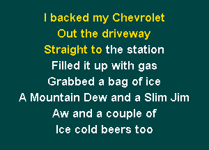 I backed my Chevrolet
Out the driveway
Straight to the station
Filled it up with gas

Grabbed a bag of ice
A Mountain Dew and a Slim Jim
Aw and a couple of
Ice cold beers too