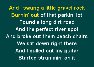 And I swung a little gravel rock
Burnin' out of that parkin' lot
Found a long dirt road
And the perfect river spot
And broke out them beach chairs
We sat down right there
And I pulled out my guitar
Started strummin' on it