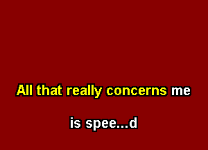 All that really concerns me

is spee...d