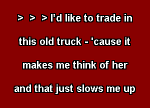 .3 r t Pd like to trade in
this old truck - 'cause it

makes me think of her

and that just slows me up