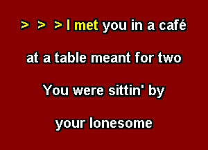 ) t. I met you in a caft'e

at a table meant for two

You were sittin' by

your lonesome
