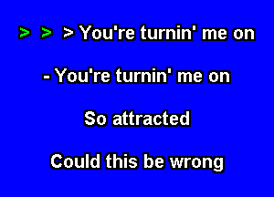 t? i? r) You're turnin' me on
- You're turnin' me on

So attracted

Could this be wrong