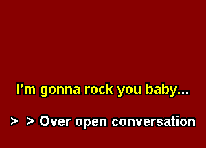 Pm gonna rock you baby...

i? Over open conversation