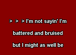 t' Pm not sayin' Pm

battered and bruised

but I might as well be