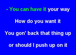 - You can have it your way

How do you want it

You gon' back that thing up

or should I push up on it