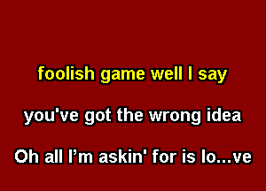 foolish game well I say

you've got the wrong idea

0h all Pm askin' for is lo...ve