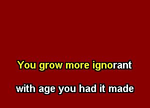 You grow more ignorant

with age you had it made