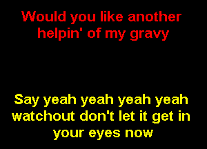 Would you like another
helpin' of my gravy

Say yeah yeah yeah yeah
watchout don't let it get in
your eyes now