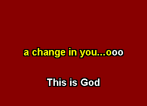a change in you...ooo

This is God