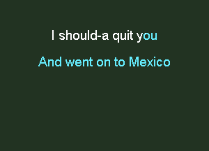 I shouId-a quit you

And went on to Mexico