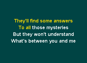 They'll fund some answers
To all those mysteries

But they won't understand
What's between you and me