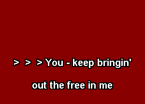 You - keep bringin'

out the free in me
