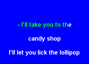 - Pll take you to the

candy shop

Pll let you lick the lollipop