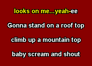 looks on me...yeah-ee
Gonna stand on a roof top
climb up a mountain top

baby scream and shout