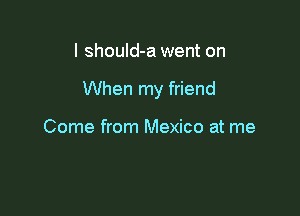 I shouId-a went on

When my friend

Come from Mexico at me