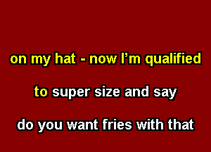 on my hat - now Pm qualified

to super size and say

do you want fries with that