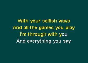 With your selfish ways
And all the games you play

I'm through with you
And everything you say