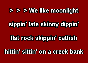 We like moonlight
sippin' late skinny dippin'
flat rock skippin' catfish

hittin' sittin' on a creek bank