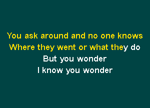 You ask around and no one knows
Where they went or what they do

But you wonder
I know you wonder