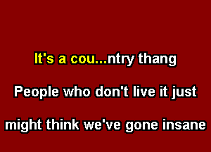 It's a cou...ntry thang

People who don't live it just

might think we've gone insane