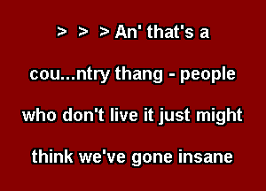 r) t. An' that's a

cou...ntry thang - people

who don't live it just might

think we've gone insane