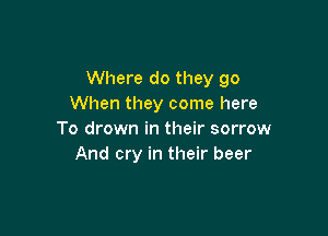 Where do they go
When they come here

To drown in their sorrow
And cry in their beer