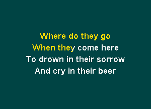 Where do they go
When they come here

To drown in their sorrow
And cry in their beer