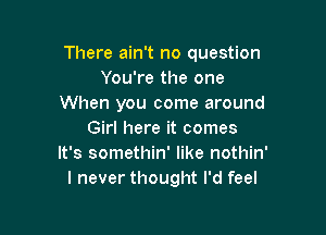 There ain't no question
You're the one
When you come around

Girl here it comes
It's somethin' like nothin'
I never thought I'd feel