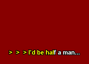 .5. t) Pd be half a man...
