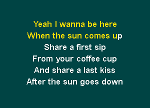 Yeah lwanna be here
When the sun comes up
Share a first sip

From your coffee cup
And share a last kiss
After the sun goes down