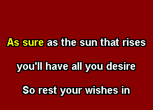 As sure as the sun that rises

you'll have all you desire

80 rest your wishes in