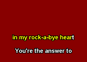 in my rock-a-bye heart

You're the answer to