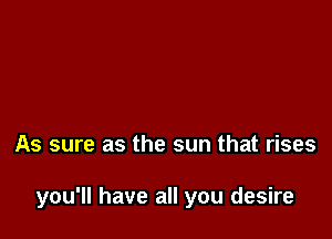 As sure as the sun that rises

you'll have all you desire