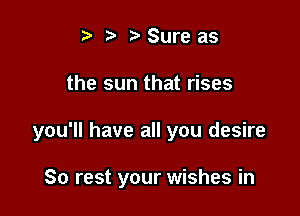 ) Sure as

the sun that rises

you'll have all you desire

80 rest your wishes in