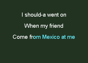 I shouId-a went on

When my friend

Come from Mexico at me