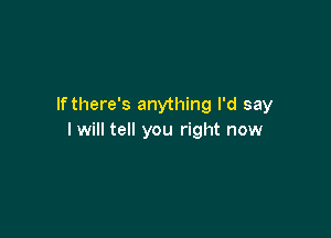 lfthere's anything I'd say

I will tell you right now