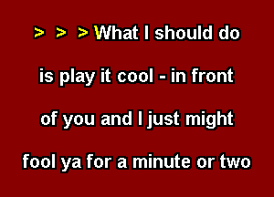 t) What I should do
is play it cool - in front

of you and Ijust might

fool ya for a minute or two