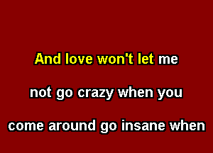 And love won't let me

not go crazy when you

come around go insane when