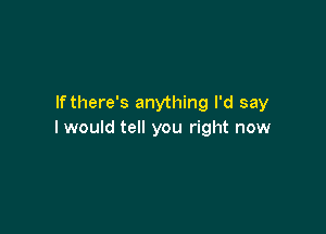 lfthere's anything I'd say

I would tell you right now