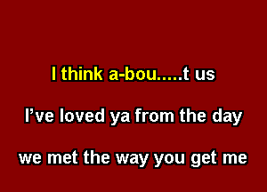 I think a-bou ..... t us

We loved ya from the day

we met the way you get me