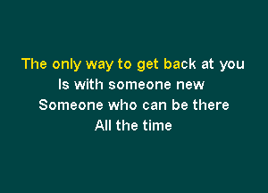 The only way to get back at you
Is with someone new

Someone who can be there
All the time
